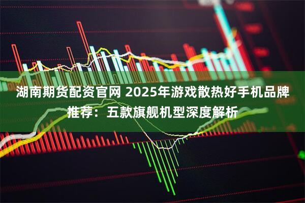 湖南期货配资官网 2025年游戏散热好手机品牌推荐：五款旗舰机型深度解析