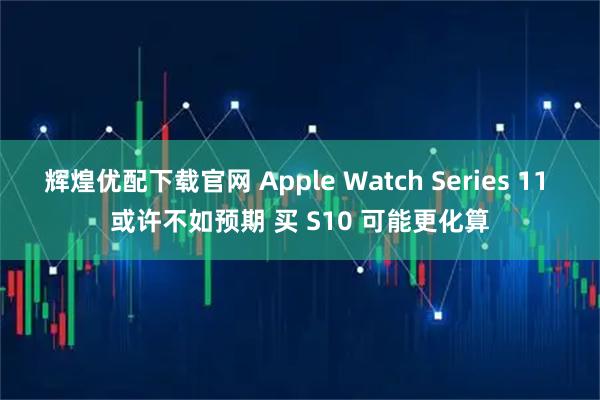 辉煌优配下载官网 Apple Watch Series 11 或许不如预期 买 S10 可能更化算