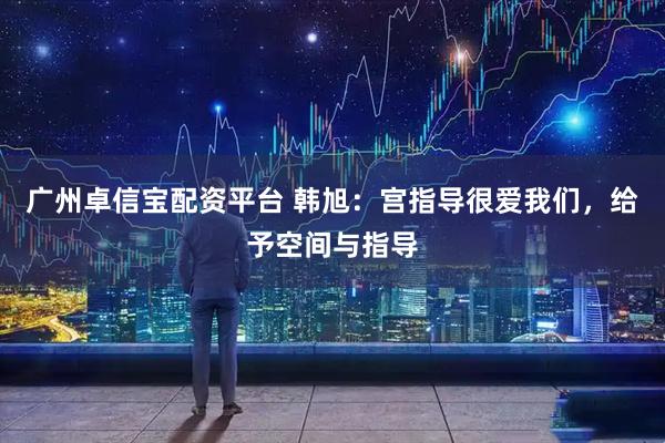 广州卓信宝配资平台 韩旭：宫指导很爱我们，给予空间与指导