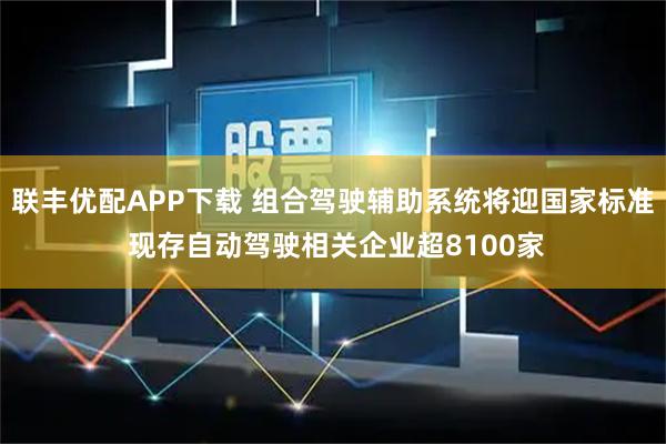 联丰优配APP下载 组合驾驶辅助系统将迎国家标准 现存自动驾驶相关企业超8100家