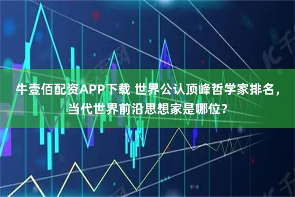 牛壹佰配资APP下载 世界公认顶峰哲学家排名，当代世界前沿思想家是哪位？