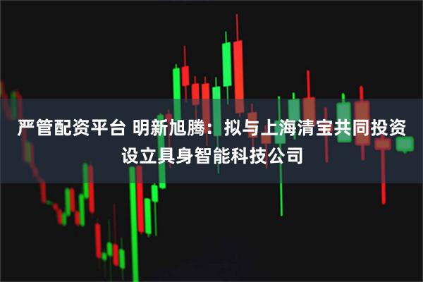 严管配资平台 明新旭腾：拟与上海清宝共同投资设立具身智能科技公司