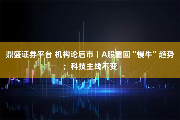 鼎盛证券平台 机构论后市丨A股重回“慢牛”趋势；科技主线不变
