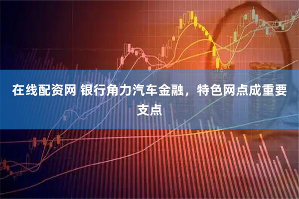 在线配资网 银行角力汽车金融，特色网点成重要支点