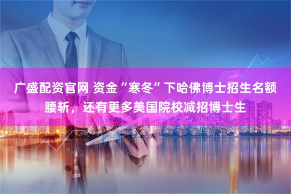 广盛配资官网 资金“寒冬”下哈佛博士招生名额腰斩，还有更多美国院校减招博士生