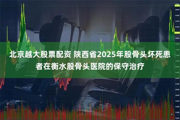 北京越大股票配资 陕西省2025年股骨头坏死患者在衡水股骨头医院的保守治疗