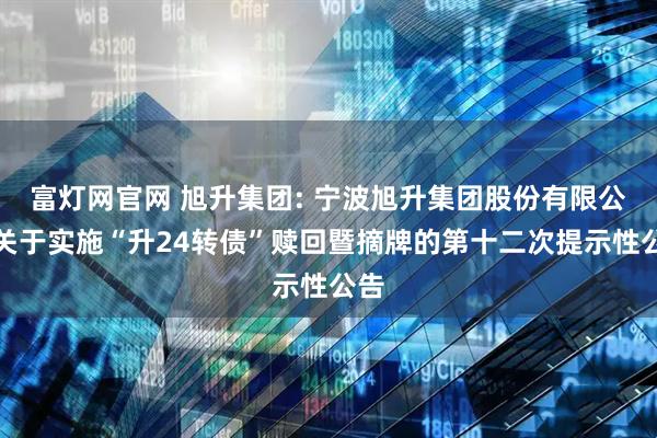 富灯网官网 旭升集团: 宁波旭升集团股份有限公司关于实施“升24转债”赎回暨摘牌的第十二次提示性公告
