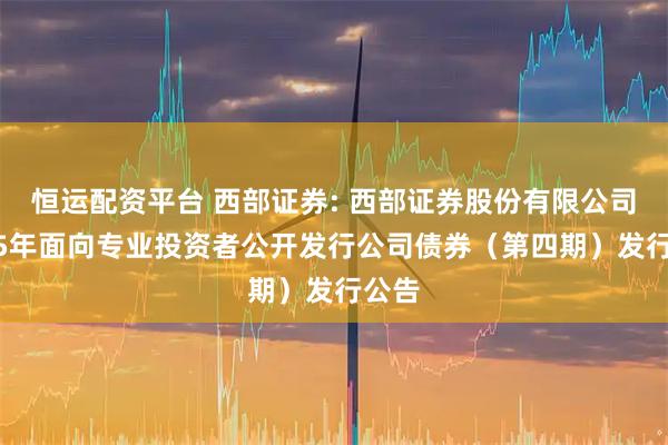 恒运配资平台 西部证券: 西部证券股份有限公司2025年面向专业投资者公开发行公司债券（第四期）发行公告