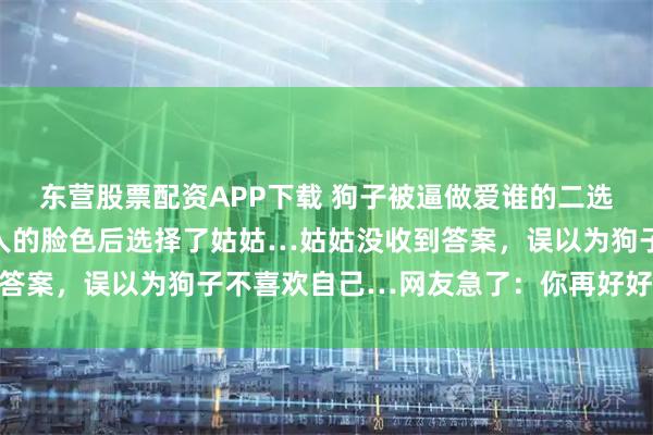 东营股票配资APP下载 狗子被逼做爱谁的二选一送命题，悄悄打量主人的脸色后选择了姑姑…姑姑没收到答案，误以为狗子不喜欢自己…网友急了：你再好好看看呢…