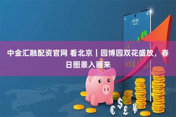 中金汇融配资官网 看北京｜园博园双花盛放，春日图景入画来