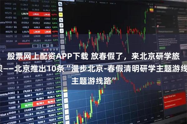股票网上配资APP下载 放春假了，来北京研学旅游呗——北京推出10条“漫步北京-春假清明研学主题游线路”