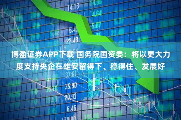 博盈证券APP下载 国务院国资委：将以更大力度支持央企在雄安留得下、稳得住、发展好