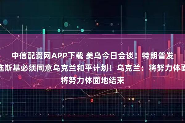 中信配资网APP下载 美乌今日会谈！特朗普发声：泽连斯基必须同意乌克兰和平计划！乌克兰：将努力体面地结束
