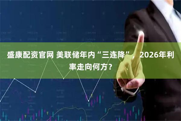 盛康配资官网 美联储年内“三连降”，2026年利率走向何方？