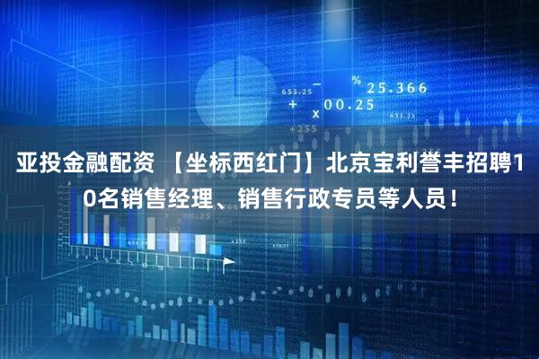 亚投金融配资 【坐标西红门】北京宝利誉丰招聘10名销售经理、销售行政专员等人员！