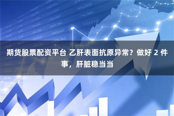 期货股票配资平台 乙肝表面抗原异常？做好 2 件事，肝脏稳当当