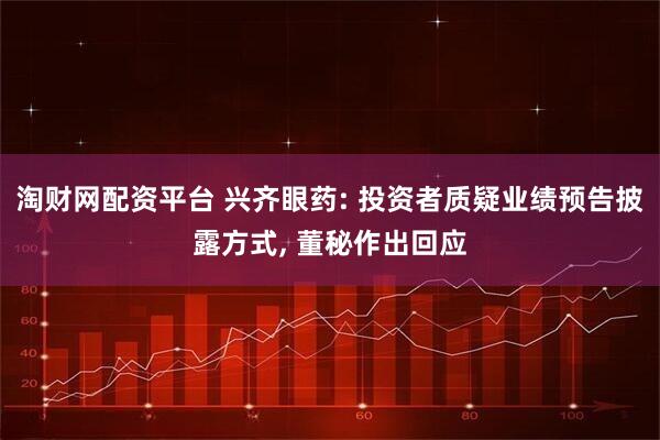 淘财网配资平台 兴齐眼药: 投资者质疑业绩预告披露方式, 董秘作出回应